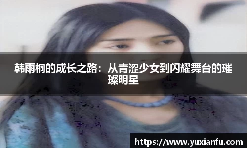 韩雨桐的成长之路：从青涩少女到闪耀舞台的璀璨明星