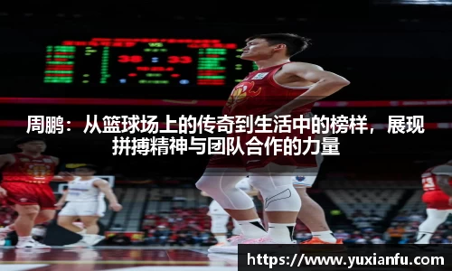 周鹏：从篮球场上的传奇到生活中的榜样，展现拼搏精神与团队合作的力量
